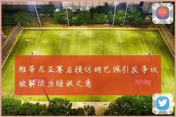 维蒂尼亚赛后模仿姆巴佩引发争议被解读为暗讽之意