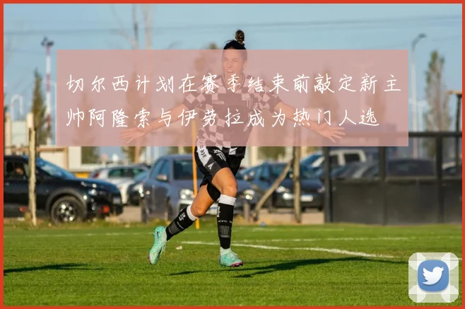 切尔西计划在赛季结束前敲定新主帅阿隆索与伊劳拉成为热门人选