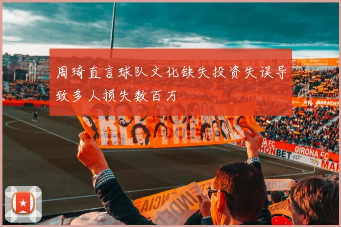 周琦直言球队文化缺失投资失误导致多人损失数百万