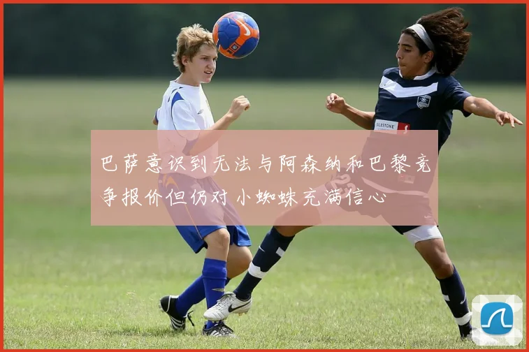 巴萨意识到无法与阿森纳和巴黎竞争报价但仍对小蜘蛛充满信心