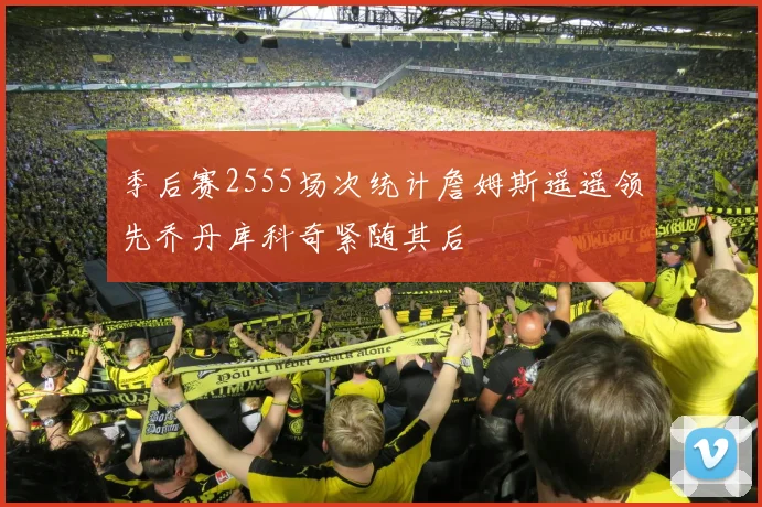 季后赛2555场次统计詹姆斯遥遥领先乔丹库科奇紧随其后