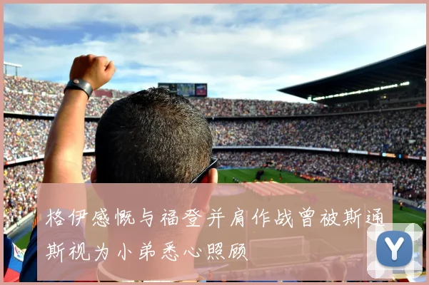 格伊感慨与福登并肩作战曾被斯通斯视为小弟悉心照顾