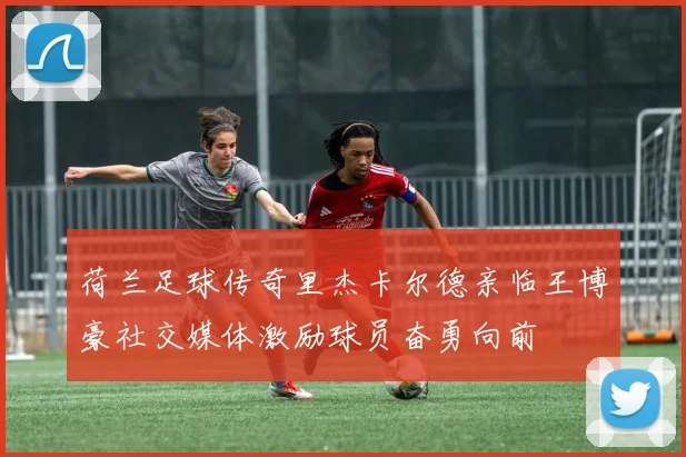 荷兰足球传奇里杰卡尔德亲临王博豪社交媒体激励球员奋勇向前