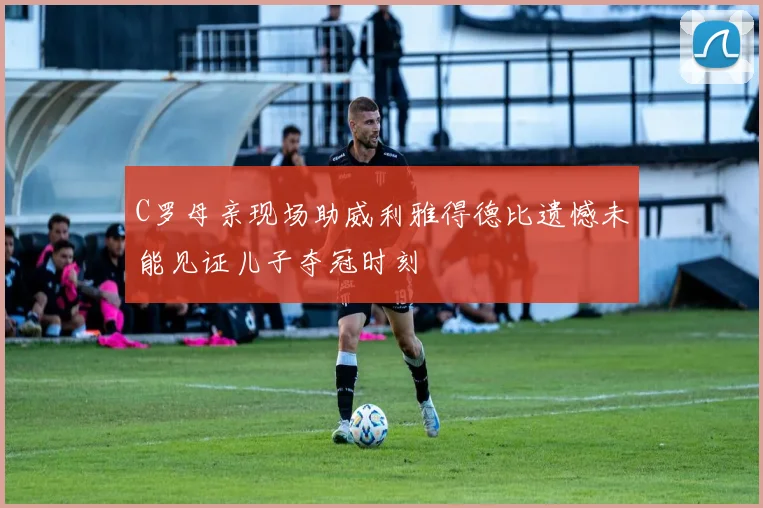 C罗母亲现场助威利雅得德比遗憾未能见证儿子夺冠时刻