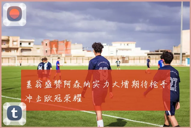 基翁盛赞阿森纳实力大增期待枪手冲击欧冠荣耀